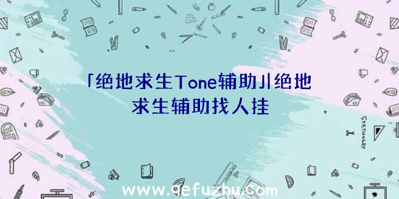 「绝地求生Tone辅助」|绝地求生辅助找人挂